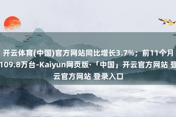 开云体育(中国)官方网站同比增长3.7%；前11个月销量约109.8万台-Kaiyun网页版·「中国」开云官方网站 登录入口