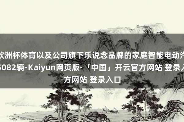 欧洲杯体育以及公司旗下乐说念品牌的家庭智能电动汽车5082辆-Kaiyun网页版·「中国」开云官方网站 登录入口