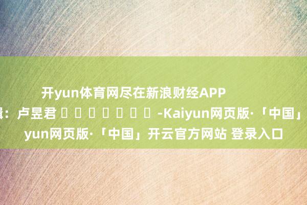 开yun体育网尽在新浪财经APP            						职守剪辑：卢昱君 							-Kaiyun网页版·「中国」开云官方网站 登录入口