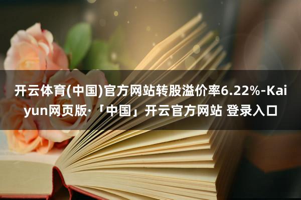 开云体育(中国)官方网站转股溢价率6.22%-Kaiyun网页版·「中国」开云官方网站 登录入口