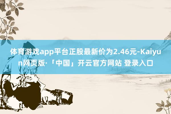 体育游戏app平台正股最新价为2.46元-Kaiyun网页版·「中国」开云官方网站 登录入口