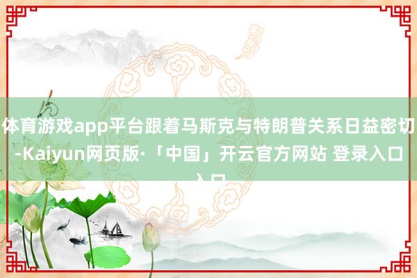 体育游戏app平台跟着马斯克与特朗普关系日益密切-Kaiyun网页版·「中国」开云官方网站 登录入口