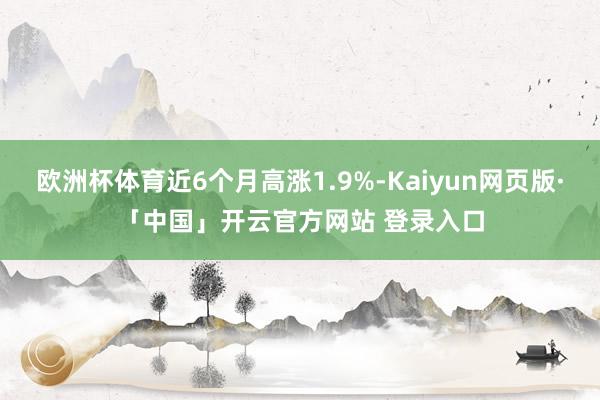 欧洲杯体育近6个月高涨1.9%-Kaiyun网页版·「中国」开云官方网站 登录入口