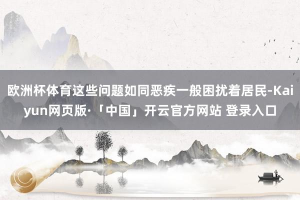 欧洲杯体育这些问题如同恶疾一般困扰着居民-Kaiyun网页版·「中国」开云官方网站 登录入口