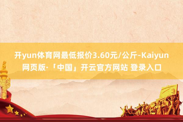 开yun体育网最低报价3.60元/公斤-Kaiyun网页版·「中国」开云官方网站 登录入口