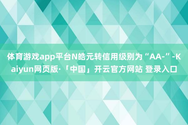 体育游戏app平台N皓元转信用级别为“AA-”-Kaiyun网页版·「中国」开云官方网站 登录入口
