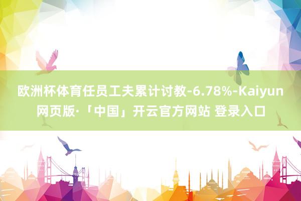 欧洲杯体育任员工夫累计讨教-6.78%-Kaiyun网页版·「中国」开云官方网站 登录入口