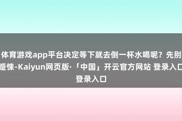 体育游戏app平台决定等下就去倒一杯水喝呢？先别蹙悚-Kaiyun网页版·「中国」开云官方网站 登录入口