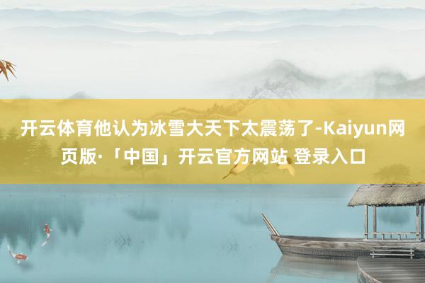 开云体育他认为冰雪大天下太震荡了-Kaiyun网页版·「中国」开云官方网站 登录入口