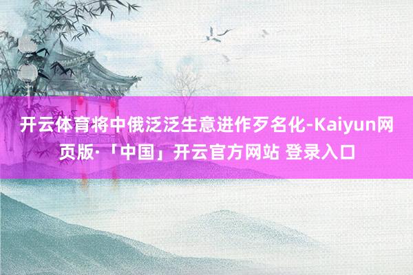 开云体育将中俄泛泛生意进作歹名化-Kaiyun网页版·「中国」开云官方网站 登录入口