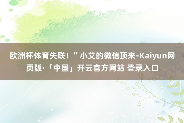 欧洲杯体育失联！”小艾的微信顶来-Kaiyun网页版·「中国」开云官方网站 登录入口