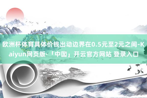 欧洲杯体育具体价钱出动边界在0.5元至2元之间-Kaiyun网页版·「中国」开云官方网站 登录入口