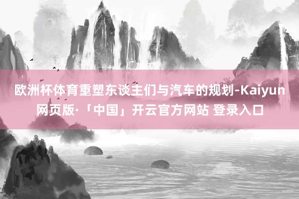 欧洲杯体育重塑东谈主们与汽车的规划-Kaiyun网页版·「中国」开云官方网站 登录入口
