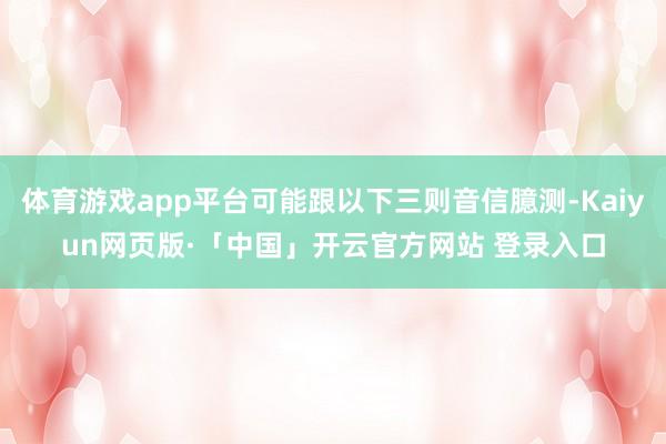 体育游戏app平台可能跟以下三则音信臆测-Kaiyun网页版·「中国」开云官方网站 登录入口