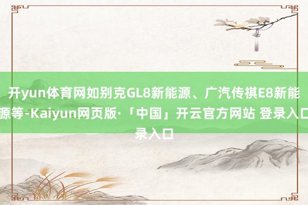 开yun体育网如别克GL8新能源、广汽传祺E8新能源等-Kaiyun网页版·「中国」开云官方网站 登录入口