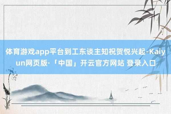 体育游戏app平台到工东谈主知祝贺悦兴起-Kaiyun网页版·「中国」开云官方网站 登录入口