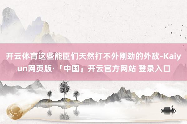 开云体育这些能臣们天然打不外刚劲的外敌-Kaiyun网页版·「中国」开云官方网站 登录入口