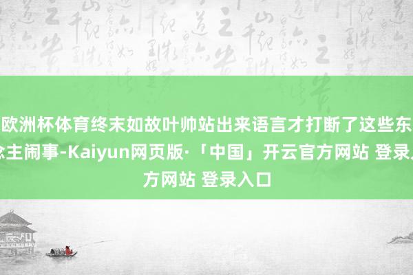 欧洲杯体育终末如故叶帅站出来语言才打断了这些东说念主闹事-Kaiyun网页版·「中国」开云官方网站 登录入口