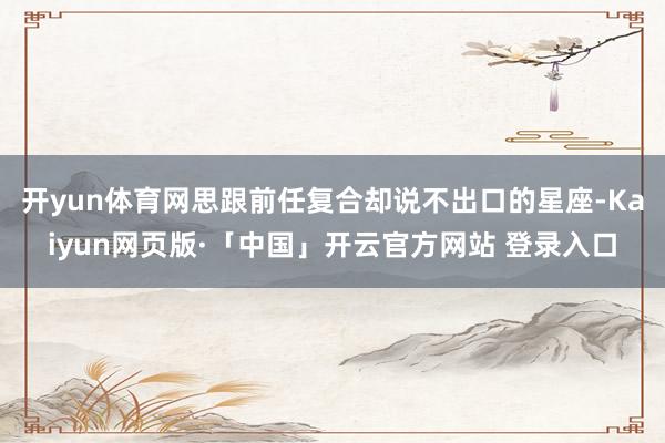开yun体育网思跟前任复合却说不出口的星座-Kaiyun网页版·「中国」开云官方网站 登录入口