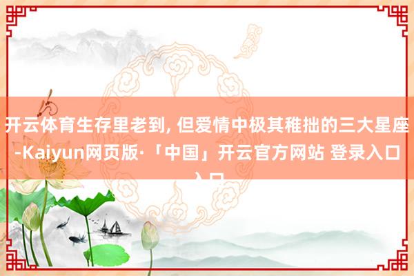 开云体育生存里老到, 但爱情中极其稚拙的三大星座-Kaiyun网页版·「中国」开云官方网站 登录入口