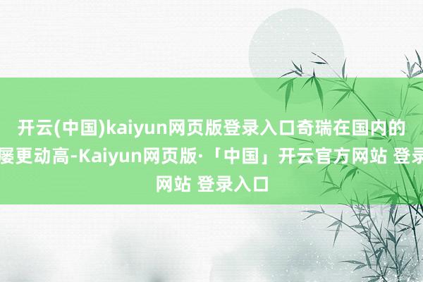 开云(中国)kaiyun网页版登录入口奇瑞在国内的销量屡更动高-Kaiyun网页版·「中国」开云官方网站 登录入口