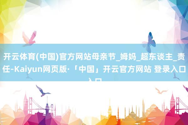 开云体育(中国)官方网站母亲节_姆妈_超东谈主_责任-Kaiyun网页版·「中国」开云官方网站 登录入口