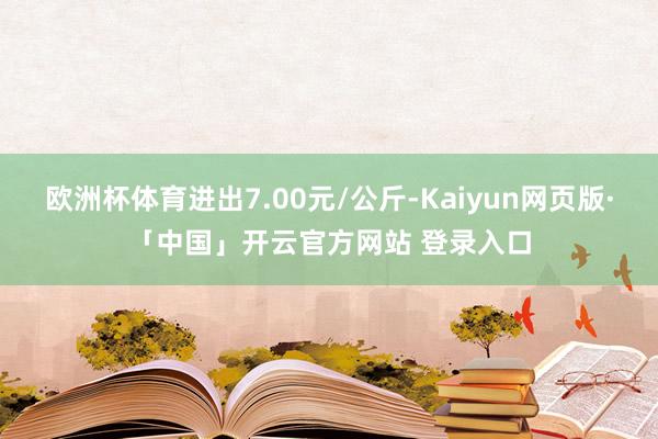 欧洲杯体育进出7.00元/公斤-Kaiyun网页版·「中国」开云官方网站 登录入口