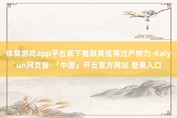 体育游戏app平台底下推敲其信得过产物力-Kaiyun网页版·「中国」开云官方网站 登录入口