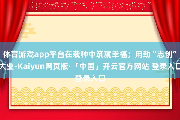 体育游戏app平台在栽种中筑就幸福；用劲“志创”大业-Kaiyun网页版·「中国」开云官方网站 登录入口