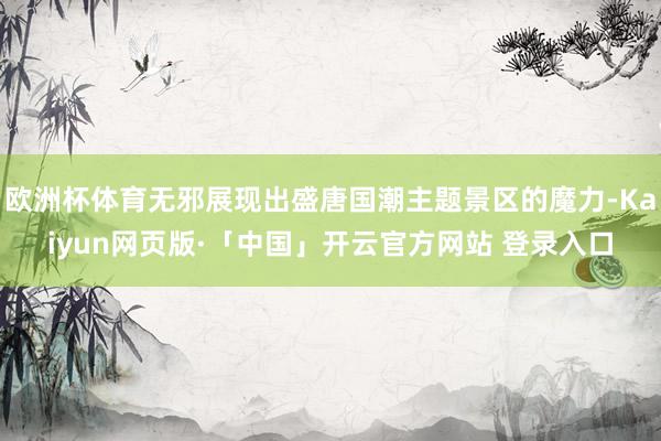 欧洲杯体育无邪展现出盛唐国潮主题景区的魔力-Kaiyun网页版·「中国」开云官方网站 登录入口