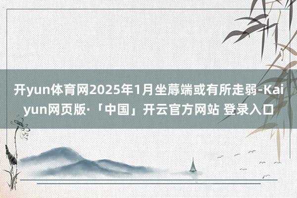 开yun体育网2025年1月坐蓐端或有所走弱-Kaiyun网页版·「中国」开云官方网站 登录入口