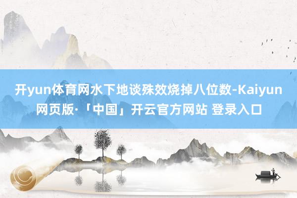 开yun体育网水下地谈殊效烧掉八位数-Kaiyun网页版·「中国」开云官方网站 登录入口