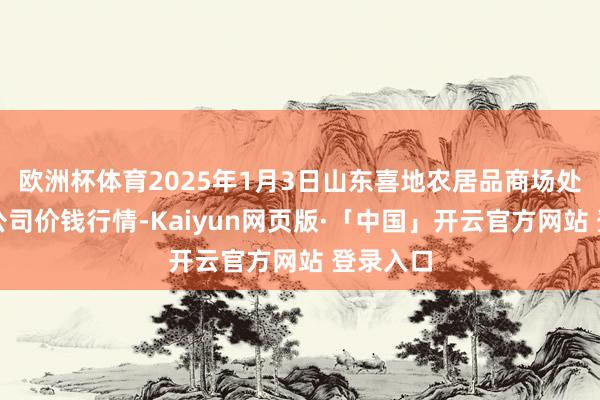 欧洲杯体育2025年1月3日山东喜地农居品商场处理有限公司价钱行情-Kaiyun网页版·「中国」开云官方网站 登录入口