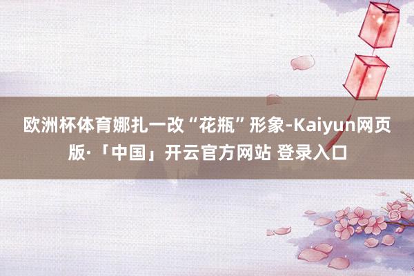 欧洲杯体育娜扎一改“花瓶”形象-Kaiyun网页版·「中国」开云官方网站 登录入口