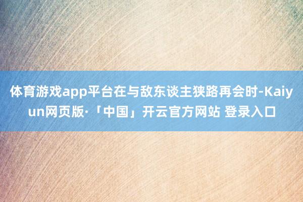 体育游戏app平台在与敌东谈主狭路再会时-Kaiyun网页版·「中国」开云官方网站 登录入口