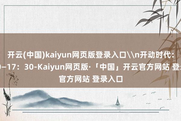 开云(中国)kaiyun网页版登录入口\n开动时代：9：30—17：30-Kaiyun网页版·「中国」开云官方网站 登录入口