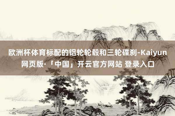 欧洲杯体育标配的铝轮轮毂和三轮碟刹-Kaiyun网页版·「中国」开云官方网站 登录入口