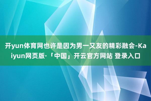 开yun体育网也许是因为男一又友的精彩融会-Kaiyun网页版·「中国」开云官方网站 登录入口