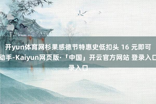 开yun体育网杉果感德节特惠史低扣头 16 元即可动手-Kaiyun网页版·「中国」开云官方网站 登录入口