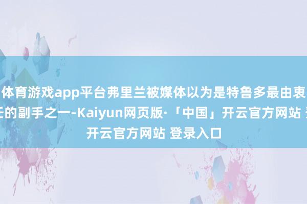 体育游戏app平台弗里兰被媒体以为是特鲁多最由衷、最信任的副手之一-Kaiyun网页版·「中国」开云官方网站 登录入口