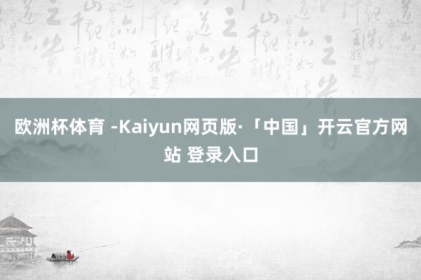 欧洲杯体育 -Kaiyun网页版·「中国」开云官方网站 登录入口