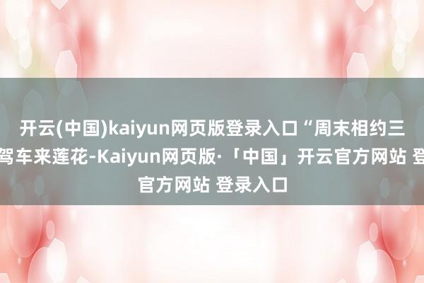 开云(中国)kaiyun网页版登录入口“周末相约三五好友驾车来莲花-Kaiyun网页版·「中国」开云官方网站 登录入口