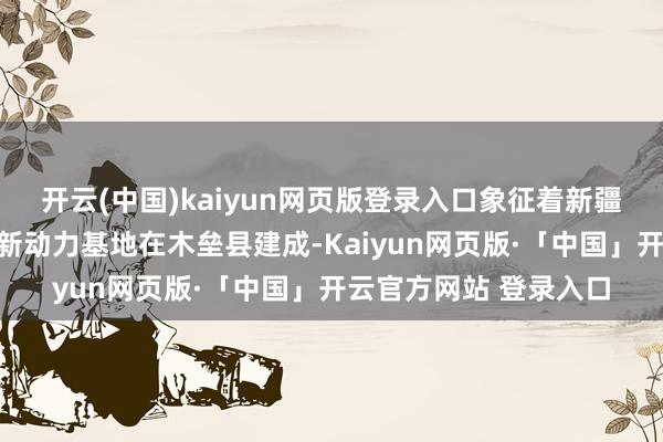开云(中国)kaiyun网页版登录入口象征着新疆首个县级千万千瓦级新动力基地在木垒县建成-Kaiyun网页版·「中国」开云官方网站 登录入口