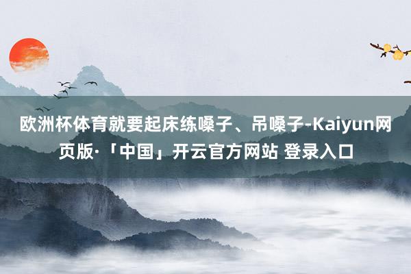 欧洲杯体育就要起床练嗓子、吊嗓子-Kaiyun网页版·「中国」开云官方网站 登录入口