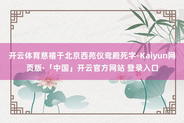 开云体育慈禧于北京西苑仪鸾殿死字-Kaiyun网页版·「中国」开云官方网站 登录入口