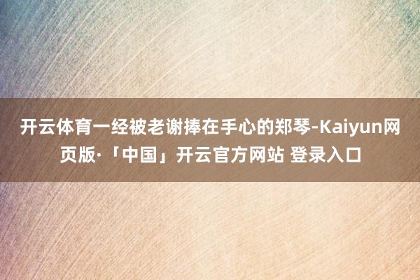 开云体育一经被老谢捧在手心的郑琴-Kaiyun网页版·「中国」开云官方网站 登录入口