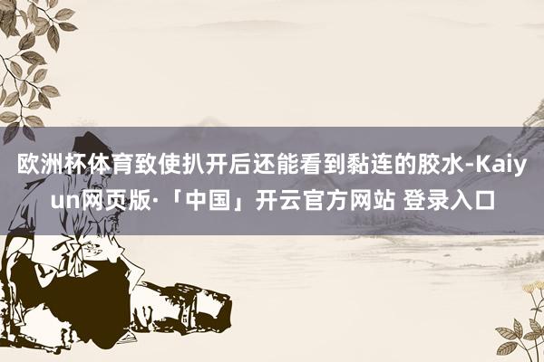 欧洲杯体育致使扒开后还能看到黏连的胶水-Kaiyun网页版·「中国」开云官方网站 登录入口