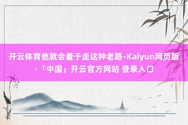开云体育他就会羞于走这种老路-Kaiyun网页版·「中国」开云官方网站 登录入口