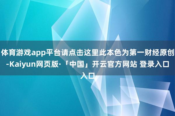 体育游戏app平台请点击这里此本色为第一财经原创-Kaiyun网页版·「中国」开云官方网站 登录入口