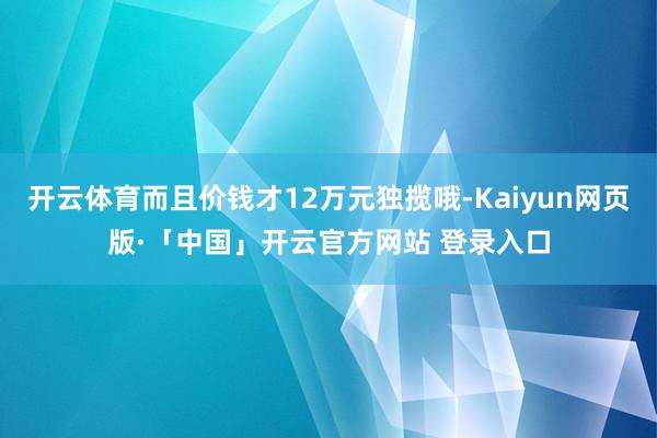 开云体育而且价钱才12万元独揽哦-Kaiyun网页版·「中国」开云官方网站 登录入口
